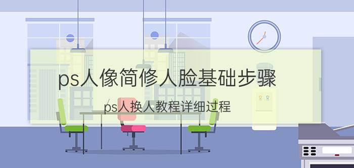 ps人像简修人脸基础步骤 ps人换人教程详细过程？